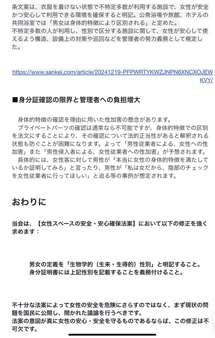 条文案は、衣服を着けない状態で不特定多数が利用する施設で、女性が安全かつ安心して利用できる環境を確保すると明記。公衆浴場や旅館、ホテルの共同浴室では「男女は身体的特徴により区別される」と定めた。
不特定多数の人が利用し、性別で区分する施設に関して、女性が安心して使えるよう構造、設備上の対策や巡回などを管理者の努力義務として規定した。
https://www.sankei.com/article/20241219-PFPWRTYKWZJNPN6XNCXOJEWKVY/
■身分証確認の限界と管理者への負担増大
　身体的特徴の確認を理由に用いた性加害の懸念があります。
　プライベートパーツの確認は通常なら不可能ですが、身体的特徴での区別を法文にすることにより、その確認について法的正当性があると解釈される状態も防ぐことが困難になります。よって「男性従業者による、女性への性加害」また「男性侵入者による、女性従業者への性加害」が予想されます。
　具体的には、女性客に対して男性が「本当に女性の身体的特徴を満たしているか証明してみろ」と言ったり、男性が「私は女だから、陰部のチェックを女性従業者に行ってほしい」と迫る等の事例が想定されます。
おわりに
当会は、【女性スペースの安全・安心確保法案】において以下の修正を強く求めます：
男女の定義を「生物学的（生来・生得的）性別」と明記すること。
身分証明書には上記性別を記載することを義務付けること。
不十分な法案によって女性の安全を危険にさらすのではなく、まず現状の問題を国民に公開し、開かれた議論を行うべきです。
法案の意図が真に女性の安心・安全を守るものであるならば、この修正は不可欠です。

参照:当会の提案する【女性保護法】https://note.com/joteikai/n/n12d3451a579a
