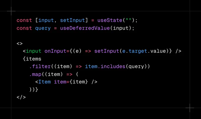 const [input, setInput] = useState("");
const query = useDeferredValue(input); 

<>
  <input onInput={(e) => setInput(e.target.value)} />
  {items
    .filter((item) => item.includes(query))
    .map((item) => (
      <Item item={item} />
    ))}
</>