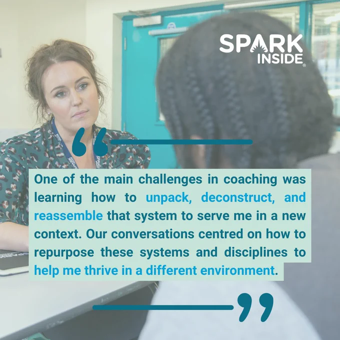 Background of Spark Inside coach facing mad with in coaching session with quote text:

"One of the main challenges in coaching was learning how to unpack, deconstruct, and reassemble that system to serve me in a new context. Our conversations centred on how to repurpose these systems and disciplines to help me thrive in a different environment."