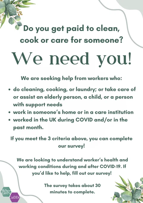 Text reads:

Do you get paid to clean, cook okay for someone? 

We need you!

We are seeking help from workers, who: 
Cleaning, cooking, all laundry; or take care of or assist an elderly person, a child, or a person with support needs
Work in someone's home or in a care institution 
worked in the UK during Covid and/or in the past month.

 If you meet the 3 criteria above you can complete our survey.

We are looking to understand workers' health and working conditions during and after COVID-19. If you'd like to help, fill out our survey

The survey takes about 30 minutes to complete