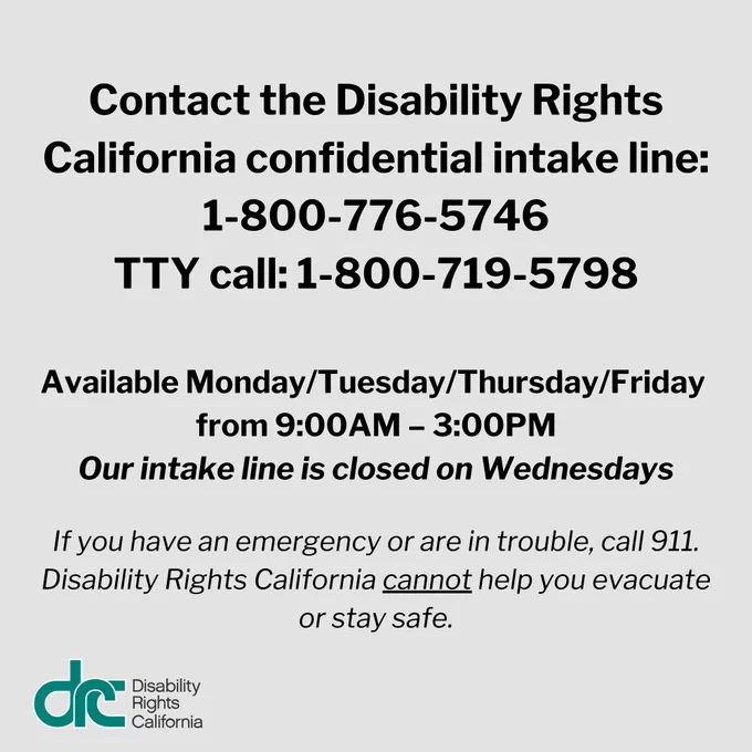 Text over gray font: Contact the Disability Rights California confidential intake line: 1-800-776-5746 or TTY call: 1-800-719-5798. The intake line is available Monday/Tuesday/Thursday/Friday from 9:00AM – 3:00PM. Our intake line is closed on Wednesdays. If you have an emergency or are in trouble, call 911. Disability Rights California cannot help you evacuate or stay safe.