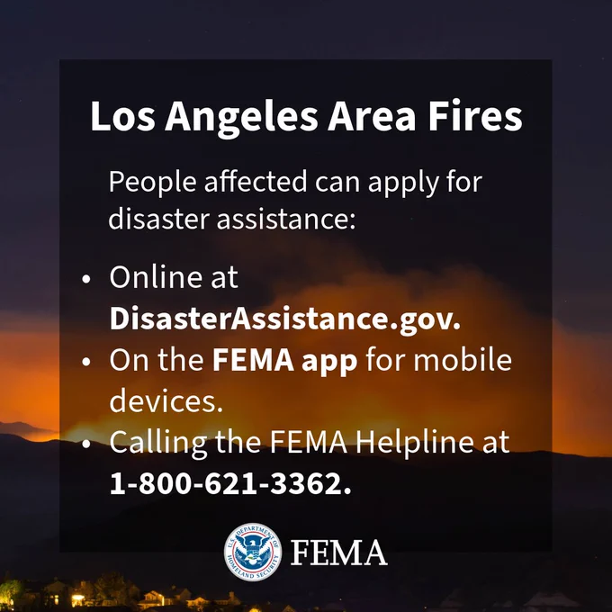 Los Angeles Area Fires

People affected can apply for disaster assistance:

- Online at DisasterAssistance.gov
- On the FEMA app for mobile devices.
- Calling the FEMA Helpline at 1-800-621-3362.