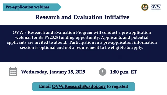 Pre-application webinar
Research and Evaluation Initiative
OVW’s Research and Evaluation Program will conduct a pre-application webinar for its FY2025 funding opportunity. Applicants and potential applicants are invited to attend.  Participation in a pre-application information session is optional and not a requirement to be eligible to apply.

Wednesday, January 15, 2025
1:00 p.m. ET
Email OVW.Research@usdoj.gov to register!