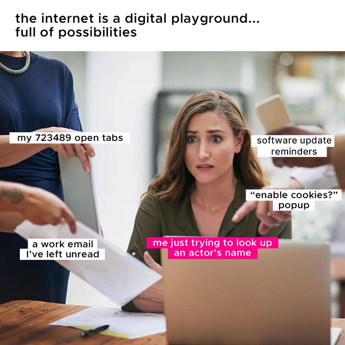 An image of a person who has a perplexed look on their face. They are sitting at a desk with a computer as four other people are handing them paperwork and pointing as if directing them. At the top of the image there’s text that reads “the internet is a digital playground. Full of possibilities” On top of the computer there’s another line of text that reads “my just trying to look up an actors name”. Surrounding the person on the desk there are four lines of text that read “my 72,000 tabs” “a work email I left unread” “software update reminders” “enable cookies” pop up.
