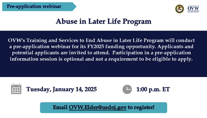 Pre-application webinar
Abuse in Later Life Program
OVW's Training and Services to End Abuse in Later Life Program will conduct a pre-application webinar for its FY2025 funding opportunity. Applicants and potential applicants are invited to attend.  Participation in a pre-application information session is optional and not a requirement to be eligible to apply.

Tuesday, January 14, 2025 1:00 p.m. ET
Email OVW.Elder@usdoj.gov