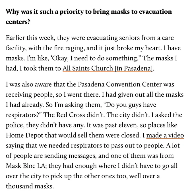 Why was it such a priority to bring masks to evacuation centers?

Earlier this week, they were evacuating seniors from a care facility, with the fire raging, and it just broke my heart. I have masks. I’m like, ‘Okay, I need to do something.” The masks I had, I took them to All Saints Church [in Pasadena].

I was also aware that the Pasadena Convention Center was receiving people, so I went there. I had given out all the masks I had already. So I’m asking them, “Do you guys have respirators?” The Red Cross didn’t. The city didn’t. I asked the police, they didn’t have any. It was past eleven, so places like Home Depot that would sell them were closed. I made a video saying that we needed respirators to pass out to people. A lot of people are sending messages, and one of them was from Mask Bloc LA; they had enough where I didn’t have to go all over the city to pick up the other ones too, well over a thousand masks.