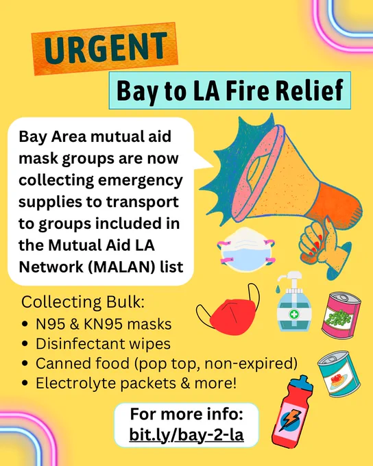 URGENT
Bay to LA Fire Relief
Bay Area mutual aid
mask groups are now
collecting emergency
supplies to transport
to groups included in
the Mutual Aid LA
Network (MALAN) list
Collecting Bulk:
N95 & KN95 masks
Disinfectant wipes
Canned food (pop top, non-expired)
Electrolyte packets and more
For more info:
bit.ly/bay-2-la