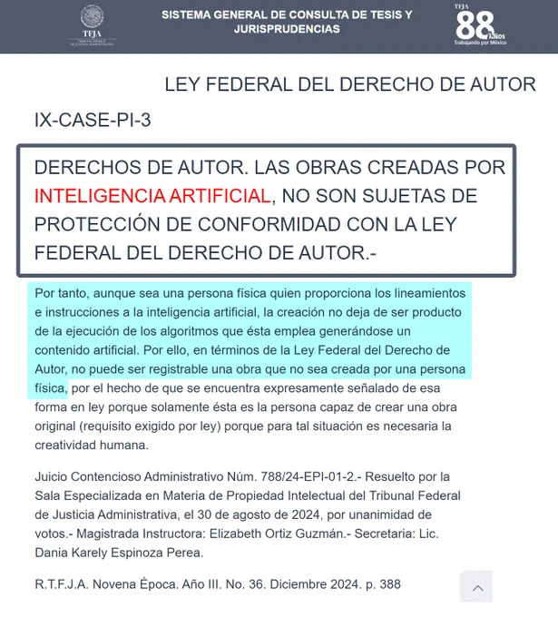 SISTEMA GENERAL DE CONSULTA DE TESIS Y JURISPRUDENCIAS

LEY FEDERAL DEL DERECHO DE AUTOR

IX-CASE-PI-3


DERECHOS DE AUTOR. LAS OBRAS CREADAS POR INTELIGENCIA ARTIFICIAL, NO SON SUJETAS DE PROTECCIÓN DE CONFORMIDAD CON LA LEY FEDERAL DEL DERECHO DE AUTOR.- 

Por tanto, aunque sea una persona física quien proporciona los lineamientos e instrucciones a la inteligencia artificial, la creación no deja de ser producto de la ejecución de los algoritmos que ésta emplea generándose un contenido artificial. Por ello, en términos de la Ley Federal del Derecho de Autor, no puede ser registrable una obra que no sea creada por una persona física, por el hecho de que se encuentra expresamente señalado de esa forma en ley porque solamente ésta es la persona capaz de crear una obra original (requisito exigido por ley) porque para tal situación es necesaria la creatividad humana.

https://www.tfja.gob.mx/cesmdfa/sctj/detalle-tesis/

https://www.tfja.gob.mx/cesmdfa/sctj/tesis-pdf-detalle/47734/
