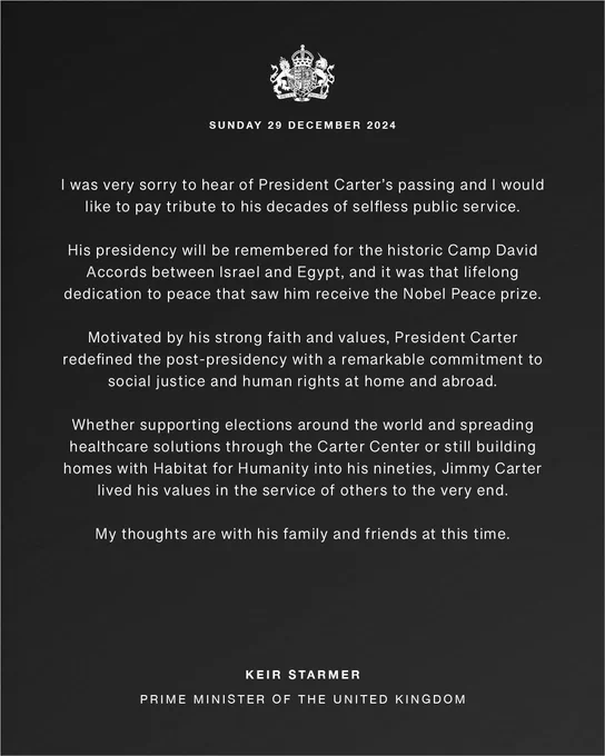 I was very sorry to hear of President Carter’s passing and I would like to pay tribute to his decades of selfless public service.
 
His presidency will be remembered for the historic Camp David Accords between Israel and Egypt, and it was that lifelong dedication to peace that saw him receive the Nobel Peace prize.
 
Motivated by his strong faith and values, President Carter redefined the post-presidency with a remarkable commitment to social justice and human rights at home and abroad.
 
Whether supporting elections around the world and spreading healthcare solutions through the Carter Center or still building homes with Habitat for Humanity into his nineties, Jimmy Carter lived his values in the service of others to the very end.
 
My thoughts are with his family and friends at this time.