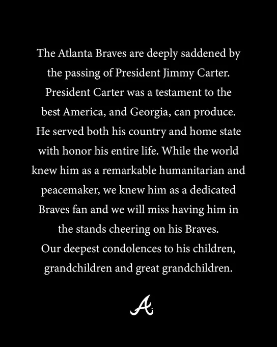 The Atlanta Braves are deeply saddened by the passing of President Jimmy Carter.  President Carter was a testament to the best America, and Georgia, can produce. He served both his country and home state with honor his entire life. While the world knew him as a remarkable humanitarian and peacemaker, we knew him as a dedicated Braves fan and we will miss having him in the stands cheering on his Braves. Our deepest condolences to his children, grandchildren and great grandchildren.