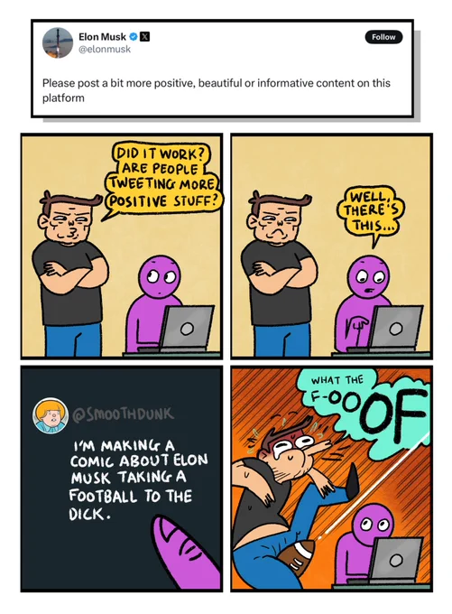 4 panel comic in response to Elon Musk tweeting: Please post a bit more positive, beautiful or informative content on this platform.

Panel 1: Musk standing next to a member of twitter staff on a laptop.
Musk: Did it work? Are people tweeting more positive stuff?

Panel 2: Twitter staff member points at laptop and says: Well, there’s this

Panel 3: A close up of the laptop screen showing  a tweet from @Smoothdunk (me) saying: I’m making a comic about Elon Musk taking a football to the dick

Panel 4: Elon begins to say “what the fuck” but is cut off as a football hits his dick like a ballistic missile