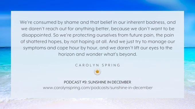 "We're consumed by shame and that belief in our inherent badness, and we daren't reach out for anything better, because we don't want to be disappointed. So we're protecting ourselves from future pain, the pain of shattered hopes, by not hoping at all. And we just try to manage our symptoms and cope hour by hour, and we daren't lift our eyes to the horizon and wonder what's beyond."