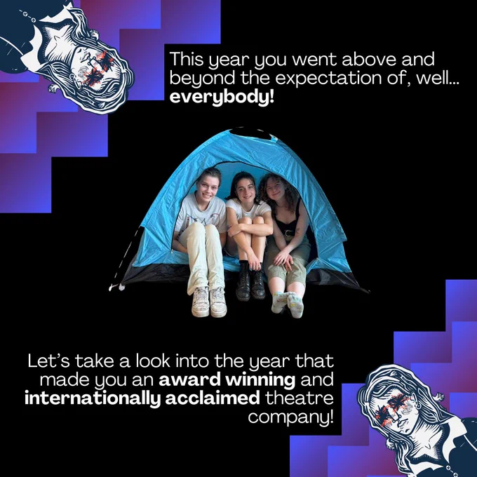 A picture of three white girls smiling at the camera sitting in a blue pop up tent. There is a purple jaggered pattern in the top left and the bottom right corner, with a lino print drawing of a girl with her eyes scribbled out. 
Text reads:This year you went above and beyond the expectation of, well... everybody!
Let’s take a look into the year that made you an award winning and internationally acclaimed theatre company!
