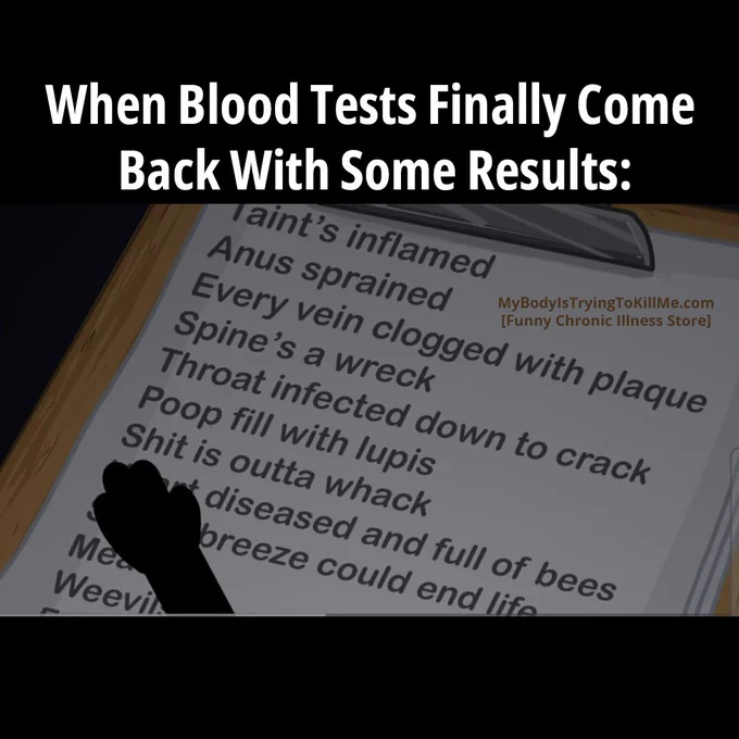 When Blood Tests Finally Come Back With Some Results

[cartoon clipboard that says: Taint's inflamed, anus sprained, every vein clogged with plaque, spine's a wreck, throat infected down to crack, poop fill with lupis, shit is outta whack, diseases and full of bees, breeze could end life]