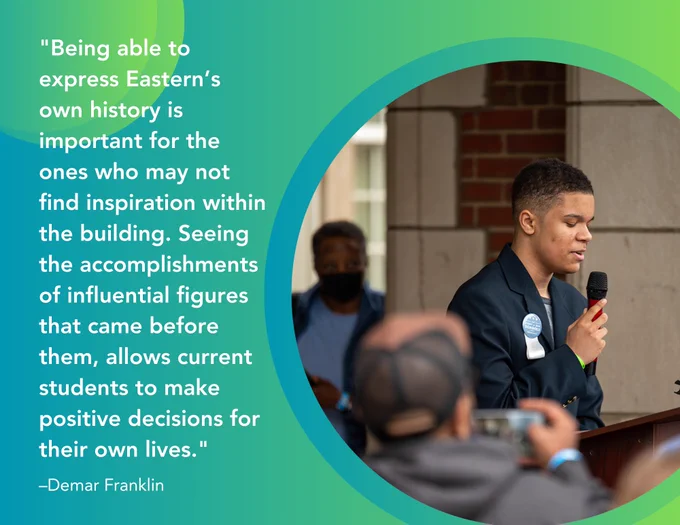 "Being able to express Eastern’s own history is important for the ones who may not find inspiration within the building. Seeing the accomplishments of influential figures that came before them, allows current students to make positive decisions for their own lives..." –Demar Franklin, student participant shown speaking at the Eastern High School exhibit reveal event 