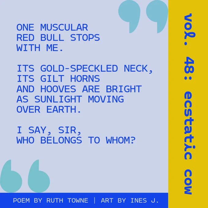 An excerpt from Ruth Towne's poem. It reads, "One muscular red bull stops with me. Its gold-speckled neck, its gilt horns and hooves are bright as sunlight moving over earth. I say, 'Sir, who belongs to whom?'"