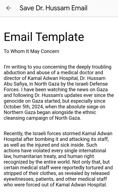 To Whom It May Concern
I'm writing to you concerning the deeply troubling abduction and abuse of a medical doctor and director of Kamal Adwan Hospital, Dr. Hussam Abu Safiya, in North Gaza by the Israeli Defense Forces. I have been watching the news on Gaza and following Dr. Hussam's updates ever since the genocide on Gaza started, but especially since October 5th, 2024, when the absolute siege on Northern Gaza began alongside the ethnic cleansing campaign of North Gaza.
Recently, the Israeli forces stormed Kamal Adwan Hospital after bombing it and attacking its staff, as well as the injured and sick inside. Such actions have violated every single international law, humanitarian treaty, and human right recognized by the entire world. Not only that, but certain medical staff were reportedly tortured and stripped of their clothes, as revealed by released eyewitnesses, patients, and other medical staff who were forced out of Kamal Adwan Hospital.
Although some of the medical staff were re