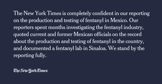 The New York Times is completely confident in our reporting on the production and testing of fentanyl in Mexico. Our reporters spent months investigating the fentanyl industry, quoted current and former Mexican officials on the record about the production and testing of fentanyl in the country, and documented a fentanyl lab in Sinaloa. We stand by the reporting fully.