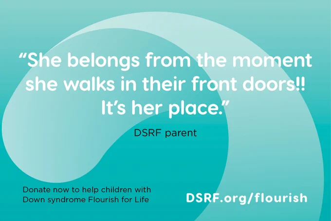 text on turquoise background with DSRF swoosh: "She belongs from the moment she walks in their front doors!! It's her place." - DSRF parent; Donate now to help children with Down syndrome Flourish for Life: DSRF.org/flourish