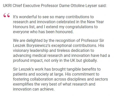 UKRI Chief Executive Professor Dame Ottoline Leyser said:

"It’s wonderful to see so many contributions to research and innovation celebrated in the New Year Honours list, and I extend my congratulations to everyone who has been honoured.

We are delighted by the recognition of Professor Sir Leszek Borysiewicz’s exceptional contributions. His visionary leadership and tireless dedication to advancing medical research and innovation have had a profound impact, not only in the UK but globally.

Sir Leszek’s work has brought tangible benefits to patients and society at large. His commitment to fostering collaboration across disciplines and sectors exemplifies the very best of what research and innovation can achieve."