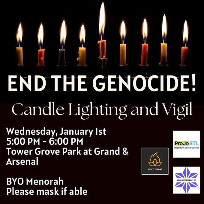 Black background with white text. Multi colored hanukkah candles are lit in a menorah that fades into the black background. Text says: “End the Genocide! Candle Lighting and Vigil / Wednesday, January 1st 5:00-6:00 PM / Tower Grove Park at Grand & Arsenal / BYO Menorah / Please mask if able.” On the right three sponsors are listed: ProJoSTL, Jewish Voice for Peace, and IfNotNow.
