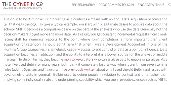 The drive to be data-driven is interesting as it confuses a means with an end.  Data acquisition becomes the tail that wags the dog.   To take a typical example, you start with a legitimate desire to acquire data about the activity. Still, it becomes a compulsive desire on the part of the analysts who use the data (generally not the decision-makers) to get more and more data.  As a result, you get constant incremental requests from client-facing staff for numerical reports to the point where form completion is more important than client acquisition or retention [Cont]…
https://thecynefin.co/twelfetide-2403-a-need-for-context/