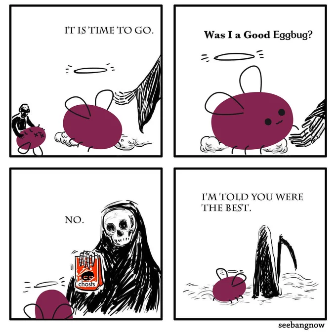 A four panel comic.
1) Eggbug's spirit has a halo and looks upon its dead self as Death extends a hand and says "It is time to go.".
2) Eggbug holds Death's hand and asks "Was I a Good Eggbug?".
3) Death responds "No." while holding up a bag of Chosts treats.
4) "I'm told you were the best." continues Death as they walk away together.