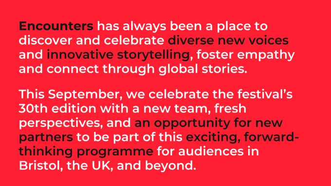 Encounters has always been a place to discover and celebrate diverse new voices and innovative storytelling, foster empathy and connect through global stories.

This September, we celebrate the festival’s 30th edition with a new team, fresh perspectives, and an opportunity for new partners to be part of this exciting, forward-thinking programme for audiences in Bristol, the UK, and beyond.