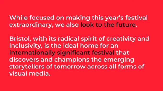 While focused on making this year’s festival extraordinary, we also look to the future.

Bristol, with its radical spirit of creativity and inclusivity, is the ideal home for an internationally significant festival that discovers and champions the emerging storytellers of tomorrow across all forms of visual media. 