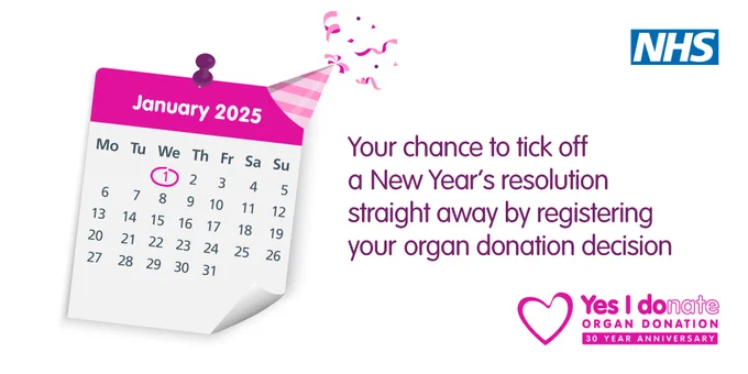 Graphic showing a pink and white calendar on the month 'January 2025' there is a party hat and confetti on the corner and the 1st January is circled. The text reads 'Your chance to tick off a New Year's resolution straight away by registering your organ donation decision.' The NHS logo appears in the top right hand corner and 'Yes I donate' logo in the bottom right hand corner.
