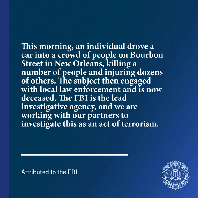 This morning, an individual drove a car into a crowd of people on Bourbon Street in New Orleans, killing a number of people and injuring dozens of others. The subject then engaged with local law enforcement and is now deceased. The FBI is the lead investigative agency, and we are working with our partners to investigate this as an act of terrorism. 