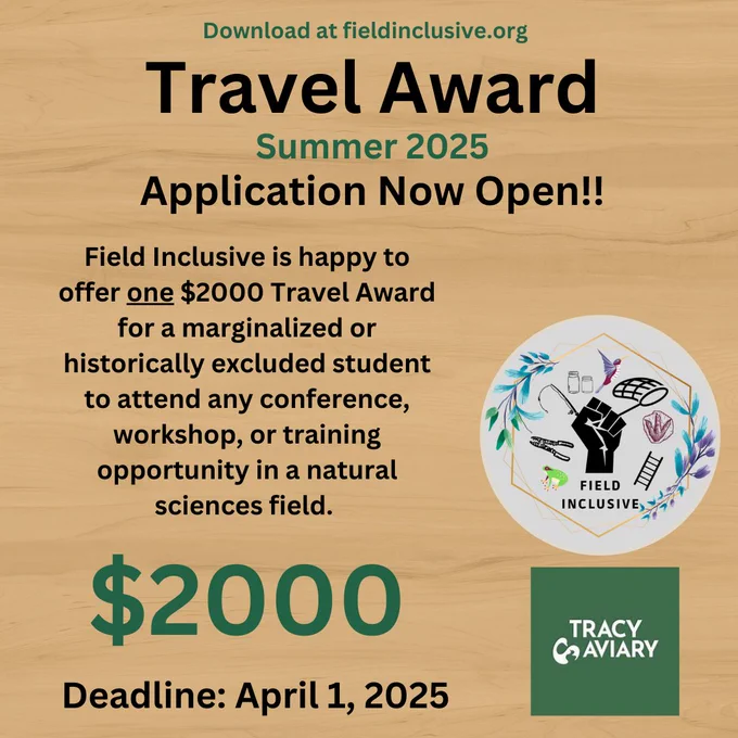 "Promotional graphic for the Field Inclusive Travel Award, Summer 2025. The text announces that applications are now open for a $2,000 travel award for a marginalized or historically excluded student to attend a conference, workshop, or training opportunity in the natural sciences. The deadline for applications is April 1, 2025. The graphic features a logo with a raised fist surrounded by illustrations of birds, plants, and natural science tools, alongside the logos for Field Inclusive and Tracy Aviary. The background has a light wood texture."
