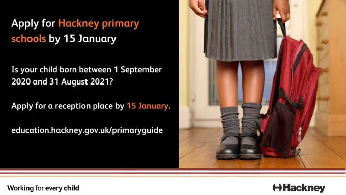 A poster with the text "Apply for Hackney primary schools by 15 January. Is your child born between 1 September 2020 and 31 August 2021? Apply for a reception place by 15 January. education.hackney.gov.uk/primaryguide". An image of a young schoolgirl in uniform with a backpack next to her is on the right. The words 'Working for every child' are at the bottom, together with the logo of Hackney Council