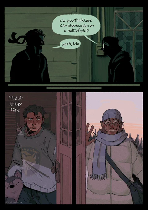 Comic of otacon and snake from metal gear solid. 

First panel shows otacon and snake facing eachother in front of the elevator before the helicopter fight. Their bodies only silhouettes.

Otacon: do you think love can bloom, even on a battlefield?

Snake: yeah, I do

Next panel shows Snake with one of his dogs beside him, months after Shadow Moses events. He’s holding his door looking confused at Otacon, who appears in the next panel wearing snow clothes, greeting Snake sheepishly from the other side of the door

Snake(offscreen): I think at any time