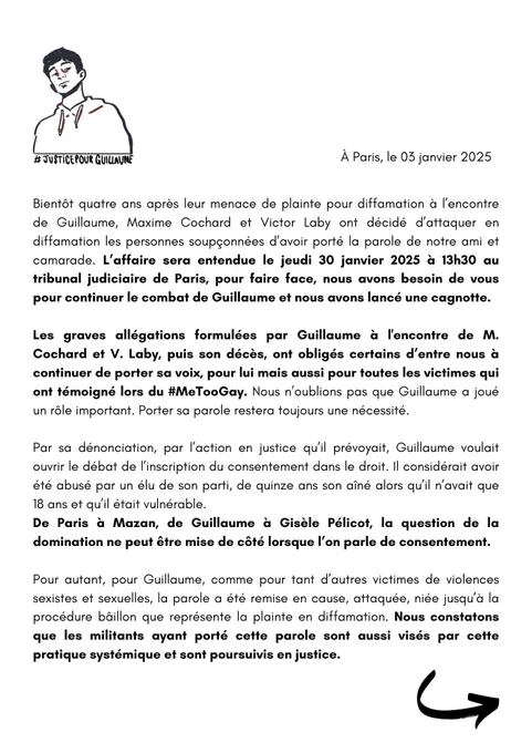 Il considérait avoir été abusé par un élu de son parti, de quinze ans son aîné alors qu’il n’avait que 18 ans et qu’il était vulnérable. 
De Paris à Mazan, de Guillaume à Gisèle Pélicot, la question de la domination ne peut être mise de côté lorsque l’on parle de consentement.

Pour autant, pour Guillaume, comme pour tant d’autres victimes de violences sexistes et sexuelles, la parole a été remise en cause, attaquée, niée jusqu’à la procédure bâillon que représente la plainte en diffamation. Nous constatons que les militants ayant porté cette parole sont aussi visés par cette pratique systémique et sont poursuivis en justice. 

La question que pose ce procès est simple : l’accusation de Guillaume aurait-elle dû disparaître avec lui, ou bien ses proches sont-ils en droit de la porter et de demander des comptes à un élu ? Guillaume avait décidé de faire de sa parole un geste politique pour que les choses changent. C’est ce que ces militants se sont efforcés de poursuivre...