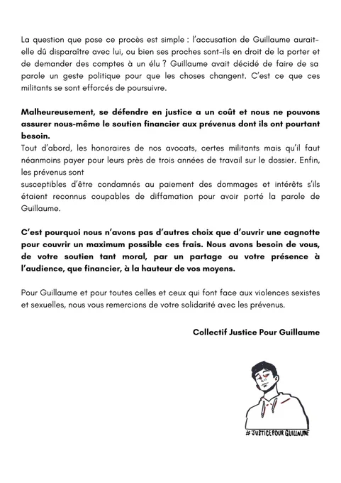 Malheureusement, se défendre en justice a un coût et nous ne pouvons assurer nous-même le soutien financier aux prévenus dont ils ont pourtant besoin.
Tout d’abord, les honoraires de nos avocats, certes militants mais qu’il faut néanmoins payer pour leurs près de trois années de travail sur le dossier. Enfin, les prévenus sont
susceptibles d’être condamnés au paiement des dommages et intérêts s’ils étaient reconnus coupables de diffamation pour avoir porté la parole de Guillaume.

C’est pourquoi nous n’avons pas d’autres choix que d’ouvrir une cagnotte pour couvrir un maximum possible ces frais. Nous avons besoin de vous, de votre soutien tant moral, par un partage ou votre présence à l’audience, que financier, à la hauteur de vos moyens. 

Pour Guillaume et pour toutes celles et ceux qui font face aux violences sexistes et sexuelles, nous vous remercions de votre solidarité avec les prévenus. 

