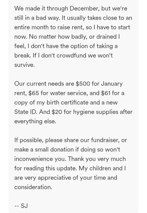 We made it through December, but we're still in a bad way. It usually takes close to an entire month to raise rent, so I have to start now. No matter how badly, or drained I feel, I don't have the option of taking a break. If I don't crowdfund we won't survive.

Our current needs are $500 for January rent, $65 for water service, and $61 for a copy of my birth certificate and a new State ID. And $20 for hygiene supplies after everything else.

If possible, please share our fundraiser, or make a small donation if doing so won't inconvenience you. Thank you very much for reading this update. My children and I are very appreciative of your time and consideration.

-- SJ