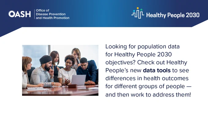 Logos: Office of Disease Prevention and Health Promotion. Healthy People 2030.

Image of diverse group of people.

Text reads: Looking for population data for Health People 2030 objectives? Check out Health People’s new data tools to see differences in health outcomes for difference groups of people—and then work to address them! 