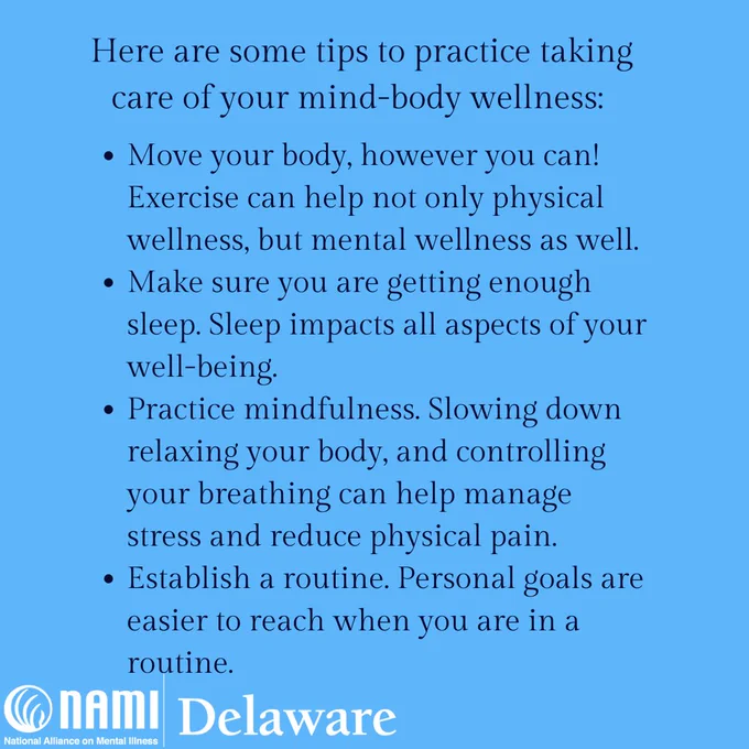 Light blue background. Center-aligned black text that turns into a bullet-pointed list: Here are some tips to practice taking care of your mind-body wellness:
Bullet-point 1: Move your body, however you can! Exercise can help not only physical wellness, but mental wellness as well.
Bullet-point 2: Make sure you are getting enough sleep. Sleep impacts all aspects of your well-being.
Bullet-point 3: Practice mindfulness. Slowing down relaxing your body, and controlling your breathing can help manage stress and reduce physical pain.
Bullet-point 4: Establish a routine. Personal goals are easier to reach when you are in a routine. 
In the bottom left hand corner is the white NAMI Delaware logo. 