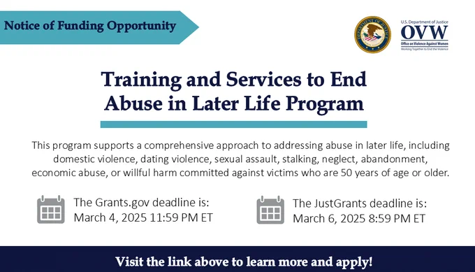 Notice of Funding Opportunity
Training and Services to End Abuse in Later Life Program
This program supports a comprehensive approach to addressing abuse in later life, including domestic violence, dating violence, sexual assault, stalking, neglect, abandonment, economic abuse, or willful harm committed against victims who are 50 years of age or older.
The grants.gov dealing is: March 4, 2024 11:59 PM ET
The JustGrants deadline is: March 6, 2025 8:59 PM ET
Visit the link above to learn more and apply!