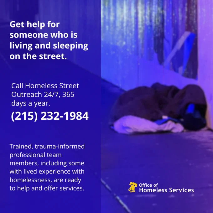 Get help for someone who is living and sleeping on the street. Call Homeless Street Outreach 24/7, 365 days a year. (215) 232-1984     Trained, trauma-informed professional team members, including some with lived experience with homelessness, are ready to help and offer services.