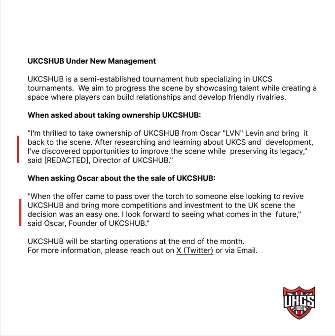 UKCSHUB is a semi-established tournament hub specializing in UKCS tournaments. We aim to progress the scene by showcasing talent while creating a space where players can build relationships and develop friendly rivalries.
When asked about taking ownership UKCSHUB:
"I'm thrilled to take ownership of UKCSHUB from Oscar "LVN" Levin and bring it back to the scene. After researching and learning about UKCS and development, I've discovered opportunities to improve the scene while preserving its legacy," said [REDACTED], Director of UKCSHUB."
When asking Oscar about the the sale of UKCSHUB:
"When the offer came to pass over the torch to someone else looking to revive UKCSHUB and bring more competitions and investment to the UK scene the decision was an easy one. I look forward to seeing what comes in the future," said Oscar, Founder of UKCSHUB"
UKCSHUB will be starting operations at the end of the month. For more information, please reach out on X (Twitter) or via Email