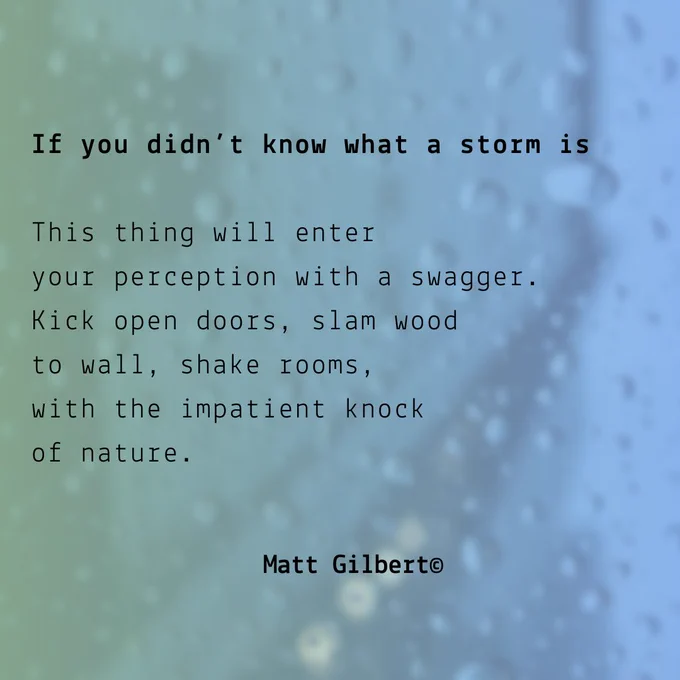 Black text against green-blue background, with rain drops on a window. Text reads:

If you didn’t know what a storm is

This thing will enter
your perception with a swagger.
Kick open doors, slam wood
to wall, shake rooms,
with the impatient knock
of nature.

Matt Gilbert