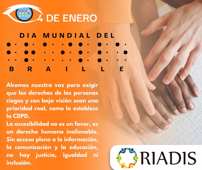 Imagen con fondo degradado naranja que conmemora el "Día Mundial del Braille", celebrado el 4 de enero. En la parte superior izquierda, se encuentra un logotipo con un ojo estilizado, dentro del cual aparece una celda de braille. A la derecha del logotipo, está el texto "4 DE ENERO" en blanco. En el centro, el título "DÍA MUNDIAL DEL BRAILLE" aparece en letras mayúsculas negras, acompañado de celdas en braille que deletrean la palabra "BRAILLE".

Debajo, un texto blanco resalta: "Alcemos nuestra voz para exigir que los derechos de las personas ciegas y con baja visión sean una prioridad real, como lo establece la CDPD. La accesibilidad no es un favor, es un derecho humano inalienable. Sin acceso pleno a la información, la comunicación y la educación, no hay justicia, igualdad ni inclusión."

En la parte inferior derecha, se muestra el logotipo de RIADIS, compuesto por un círculo de figuras humanas interconectadas en colores azul, verde, amarillo y naranja.