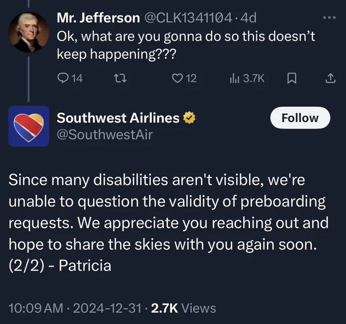 Two additional Twitter posts. Mr. Jefferson @CLK1341104• 4d
Ok, what are you gonna do so this doesn't keep happening???

Southwest responds with Since many disabilities aren't visible, we're unable to question the validity of preboarding requests. We appreciate you reaching out and hope to share the skies with you again soon.
(2/2) - Patricia
