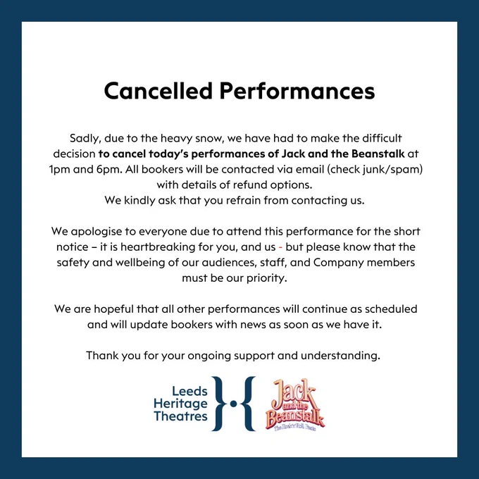 Sadly, due to the heavy snow, we have had to make the difficult decision to cancel today’s performances of Jack and the Beanstalk at 1pm and 6pm. All bookers will be contacted via email (check junk/spam) with details of refund options. 
We kindly ask that you refrain from contacting us. 

We apologise to everyone due to attend this performance for the short notice – it is heartbreaking for you, and us - but please know that the safety and wellbeing of our audiences, staff, and Company members must be our priority. 

We are hopeful that all other performances will continue as scheduled and will update bookers with news as soon as we have it. 

Thank you for your ongoing support and understanding.  