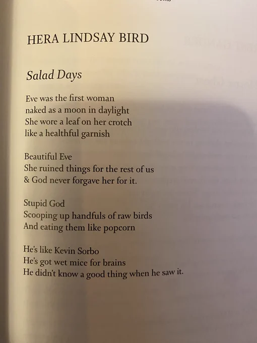 HERA LINDSAY BIRD
Salad Days
Eve was the first woman
naked as a moon in daylight
She wore a leaf on her crotch
like a healthful garnish
Beautiful Eve
She ruined things for the rest of us
& God never forgave her for it.
Stupid God
Scooping up handfuls of raw birds
And eating them like popcorn
He's like Kevin Sorbo
He's got wet mice for brains
He didn't know a good thing when he saw It.