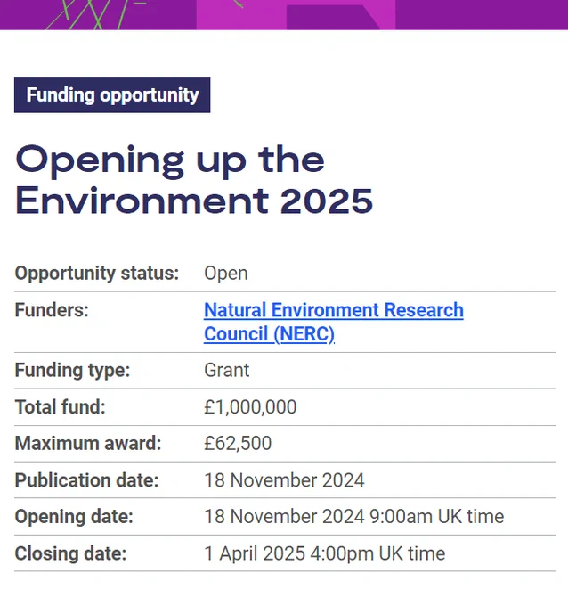 Funding opportunity
Funding opportunity:Opening up the Environment 2025
Opportunity status:	Open
Funders:	Natural Environment Research Council (NERC)
Funding type:	Grant
Total fund:	£1,000,000
Maximum award:	£62,500
Publication date:	18 November 2024
Opening date:	18 November 2024 9:00am UK time
Closing date:	1 April 2025 4:00pm UK time