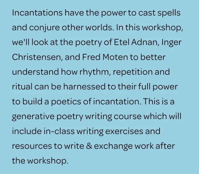 Incantations have the power to cast spells and conjure other worlds. In this workshop, we'll look at the poetry of Etel Adnan, Inger Christensen, and Fred Moten to better understand how rhythm, repetition and ritual can be harnessed to their full power to build a poetics of incantation. This is a generative poetry writing course which will include in-class writing exercises and resources to write & exchange work after the workshop.
