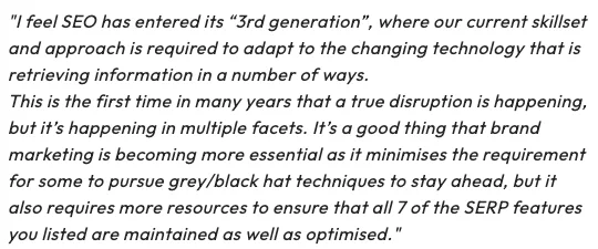 "I feel SEO has entered its “3rd generation”, where our current skillset and approach is required to adapt to the changing technology that is retrieving information in a number of ways.

This is the first time in many years that a true disruption is happening, but it’s happening in multiple facets. It’s a good thing that brand marketing is becoming more essential as it minimises the requirement for some to pursue grey/black hat techniques to stay ahead, but it also requires more resources to ensure that all 7 of the SERP features you listed are maintained as well as optimised."

Alex Moss - Principle SEO Consultant at Yoast